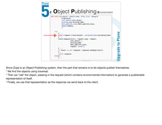 Z Object Publishing Environment
Since Zope is an Object Publishing system, then the part that remains is to let objects publish themselves. 

* We ﬁnd the objects using traversal.

* Then we *call* the object, passing in the request (which contains environmental information) to generate a publishable
representation of itself.

* Finally, we use that representation as the response we send back to the client.
 