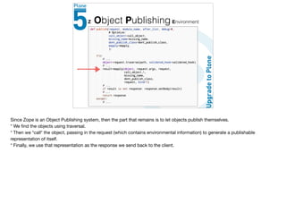 Z Object Publishing Environment
Since Zope is an Object Publishing system, then the part that remains is to let objects publish themselves. 

* We ﬁnd the objects using traversal.

* Then we *call* the object, passing in the request (which contains environmental information) to generate a publishable
representation of itself.

* Finally, we use that representation as the response we send back to the client.
 
