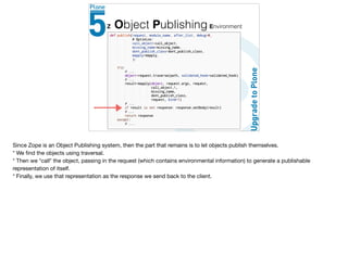 Z Object Publishing Environment
Since Zope is an Object Publishing system, then the part that remains is to let objects publish themselves. 

* We ﬁnd the objects using traversal.

* Then we *call* the object, passing in the request (which contains environmental information) to generate a publishable
representation of itself.

* Finally, we use that representation as the response we send back to the client.
 
