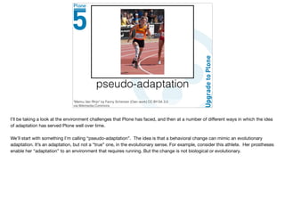 pseudo-adaptation
"Marlou Van Rhijn" by Fanny Schertzer (Own work) CC BY-SA 3.0
via Wikimedia Commons
I’ll be taking a look at the environment challenges that Plone has faced, and then at a number of diﬀerent ways in which the idea
of adaptation has served Plone well over time. 

We’ll start with something I’m calling “pseudo-adaptation”. The idea is that a behavioral change can mimic an evolutionary
adaptation. It’s an adaptation, but not a “true” one, in the evolutionary sense. For example, consider this athlete. Her prostheses
enable her “adaptation” to an environment that requires running. But the change is not biological or evolutionary.
 