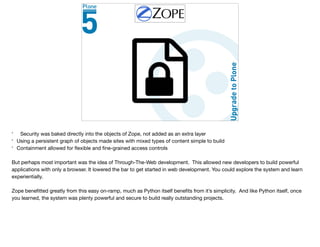 * Security was baked directly into the objects of Zope, not added as an extra layer

* Using a persistent graph of objects made sites with mixed types of content simple to build

* Containment allowed for ﬂexible and ﬁne-grained access controls

But perhaps most important was the idea of Through-The-Web development. This allowed new developers to build powerful
applications with only a browser. It lowered the bar to get started in web development. You could explore the system and learn
experientially.

Zope beneﬁtted greatly from this easy on-ramp, much as Python itself beneﬁts from it’s simplicity. And like Python itself, once
you learned, the system was plenty powerful and secure to build really outstanding projects.
 