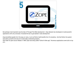 But perhaps most important was the idea of Through-The-Web development. Zope allowed new developers to build powerful
applications with only a browser. It lowered the bar to get started in web development.

Zope beneﬁtted greatly from this easy on-ramp, much as Python itself beneﬁts from it’s simplicity. And like Python the system
was plenty powerful and secure to build really outstanding projects.

Soon after its open source release in 1998, Zope was being called “Python’s killer app”. Numerous applications were built on top
of it.
 
