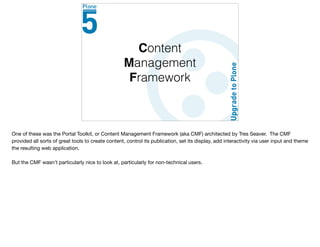 Content
Management
Framework
One of these was the Portal Toolkit, or Content Management Framework (aka CMF) architected by Tres Seaver. The CMF
provided all sorts of great tools to create content, control its publication, set its display, add interactivity via user input and theme
the resulting web application.

But the CMF wasn’t particularly nice to look at, particularly for non-technical users.
 