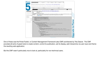 One of these was the Portal Toolkit, or Content Management Framework (aka CMF) architected by Tres Seaver. The CMF
provided all sorts of great tools to create content, control its publication, set its display, add interactivity via user input and theme
the resulting web application.

But the CMF wasn’t particularly nice to look at, particularly for non-technical users.
 