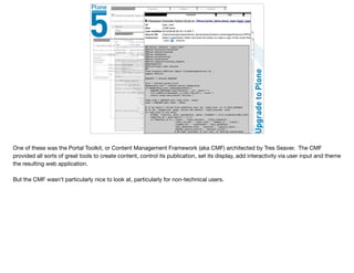 One of these was the Portal Toolkit, or Content Management Framework (aka CMF) architected by Tres Seaver. The CMF
provided all sorts of great tools to create content, control its publication, set its display, add interactivity via user input and theme
the resulting web application.

But the CMF wasn’t particularly nice to look at, particularly for non-technical users.
 