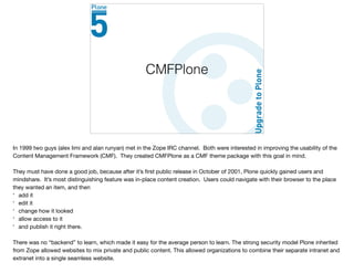 CMFPlone
In 1999 two guys (alex limi and alan runyan) met in the Zope IRC channel. Both were interested in improving the usability of the
Content Management Framework (CMF). They created CMFPlone as a CMF theme package with this goal in mind.

They must have done a good job, because after it’s ﬁrst public release in October of 2001, Plone quickly gained users and
mindshare. It’s most distinguishing feature was in-place content creation. Users could navigate with their browser to the place
they wanted an item, and then

* add it

* edit it

* change how it looked

* allow access to it

* and publish it right there. 

There was no “backend” to learn, which made it easy for the average person to learn. The strong security model Plone inherited
from Zope allowed websites to mix private and public content. This allowed organizations to combine their separate intranet and
extranet into a single seamless website.

 