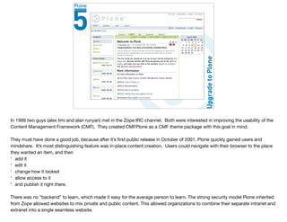 CMFPlone
In 1999 two guys (alex limi and alan runyan) met in the Zope IRC channel. Both were interested in improving the usability of the
Content Management Framework (CMF). They created CMFPlone as a CMF theme package with this goal in mind.

They must have done a good job, because after it’s ﬁrst public release in October of 2001, Plone quickly gained users and
mindshare. It’s most distinguishing feature was in-place content creation. Users could navigate with their browser to the place
they wanted an item, and then

* add it

* edit it

* change how it looked

* allow access to it

* and publish it right there. 

There was no “backend” to learn, which made it easy for the average person to learn. The strong security model Plone inherited
from Zope allowed websites to mix private and public content. This allowed organizations to combine their separate intranet and
extranet into a single seamless website.

 
