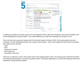 CMFPlone
In 1999 two guys (alex limi and alan runyan) met in the Zope IRC channel. Both were interested in improving the usability of the
Content Management Framework (CMF). They created CMFPlone as a CMF theme package with this goal in mind.

They must have done a good job, because after it’s ﬁrst public release in October of 2001, Plone quickly gained users and
mindshare. It’s most distinguishing feature was in-place content creation. Users could navigate with their browser to the place
they wanted an item, and then

* add it

* edit it

* change how it looked

* allow access to it

* and publish it right there. 

There was no “backend” to learn, which made it easy for the average person to learn. The strong security model Plone inherited
from Zope allowed websites to mix private and public content. This allowed organizations to combine their separate intranet and
extranet into a single seamless website.

 