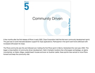 Community Driven
A few months after the ﬁrst release of Plone in early 2002, Zope Corporation held the ﬁrst-ever community development sprint.
The goal was to build internationalization support for Zope applications. Participants in the sprint went home afterward with
increased enthusiasm for Zope.

The Plone community saw this and followed suit, holding the ﬁrst Plone sprint in Berne, Switzerland the next year, 2003. This
began a long tradition of community driven development. Held in fantastic locations like a Norwegian archipelago, an alpine
mountaintop, an Italian village, coastal beach houses and even an Austrian castle, these sprints have served to move Plone
forward and keep the community vital.
 