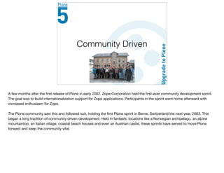 Community Driven
A few months after the ﬁrst release of Plone in early 2002, Zope Corporation held the ﬁrst-ever community development sprint.
The goal was to build internationalization support for Zope applications. Participants in the sprint went home afterward with
increased enthusiasm for Zope.

The Plone community saw this and followed suit, holding the ﬁrst Plone sprint in Berne, Switzerland the next year, 2003. This
began a long tradition of community driven development. Held in fantastic locations like a Norwegian archipelago, an alpine
mountaintop, an Italian village, coastal beach houses and even an Austrian castle, these sprints have served to move Plone
forward and keep the community vital.
 