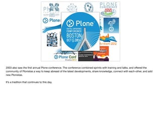2003 also saw the ﬁrst annual Plone conference. The conference combined sprints with training and talks, and oﬀered the
community of Plonistas a way to keep abreast of the latest developments, share knowledge, connect with each-other, and add
new Plonistas.

It’s a tradition that continues to this day.
 