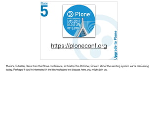 https://ploneconf.org
There’s no better place than the Plone conference, in Boston this October, to learn about the exciting system we’re discussing
today. Perhaps if you’re interested in the technologies we discuss here, you might join us.
 