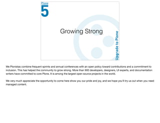 Growing Strong
We Plonistas combine frequent sprints and annual conferences with an open policy toward contributions and a commitment to
inclusion. This has helped the community to grow strong. More than 900 developers, designers, UI experts, and documentation
writers have committed to core Plone. It is among the largest open source projects in the world. 

We very much appreciate the opportunity to come here show you our pride and joy, and we hope you’ll try us out when you need
managed content.

 