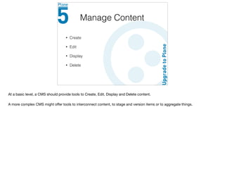 • Create
• Edit
• Display
• Delete
Manage Content
At a basic level, a CMS should provide tools to Create, Edit, Display and Delete content.

A more complex CMS might oﬀer tools to interconnect content, to stage and version items or to aggregate things.
 