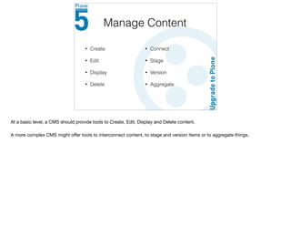 • Create
• Edit
• Display
• Delete
Manage Content
• Connect
• Stage
• Version
• Aggregate
At a basic level, a CMS should provide tools to Create, Edit, Display and Delete content.

A more complex CMS might oﬀer tools to interconnect content, to stage and version items or to aggregate things.
 