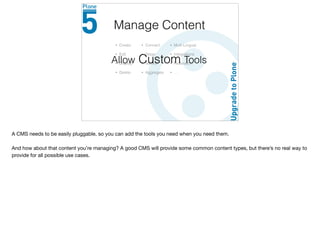 • Create
• Edit
• Display
• Delete
Manage Content
• Connect
• Stage
• Version
• Aggregate
• Multi-Lingual
• Integrations
• Federation
• …
Allow Custom Tools
A CMS needs to be easily pluggable, so you can add the tools you need when you need them.

And how about that content you’re managing? A good CMS will provide some common content types, but there’s no real way to
provide for all possible use cases.
 