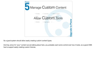 • Create
• Edit
• Display
• Delete
Manage Content
• Connect
• Stage
• Version
• Aggregate
• Multi-Lingual
• Integrations
• Federation
• …
Allow Custom Tools
Custom
So a good system should allow easily creating custom content types.

And hey, since it’s *your* content we are talking about here, you probably want some control over how it looks, so a good CMS
has to support easily creating custom themes.
 