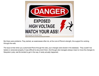 "warning sign" by Windell Oskay
https://www.ﬂickr.com/photos/oskay/237442629
But there were problems. They started, as weaknesses often do, at the core of Plone’s strength, this support for working
through-the-web.

The issue is that when you customized Plone through the web, your changes were stored in the database. They couldn’t be
tested or versioned properly. It was diﬃcult to document them. And though site managers always mean to move the changes to
ﬁlesystem code, real life tended to get in the way. It rarely actually happened.
 