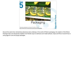 Packaging
"bananas packaging" by Scrap This Pack, CC-BY
https://www.ﬂickr.com/photos/scrapthispack/2034500846
Around this same time, tremendous advances were underway in the world of Python packaging, the creation of the Python
Package Index and setuptools enabled more ﬂexible ways to distribute and install software. Zope and Plone moved ﬁrmly to
using eggs for core and plugin packages.

 