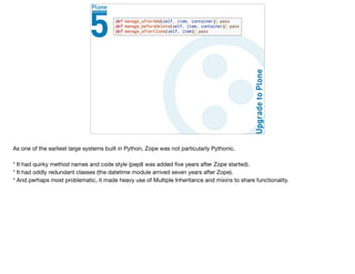 As one of the earliest large systems built in Python, Zope was not particularly Pythonic.

* It had quirky method names and code style (pep8 was added ﬁve years after Zope started).

* It had oddly redundant classes (the datetime module arrived seven years after Zope).

* And perhaps most problematic, it made heavy use of Multiple Inheritance and mixins to share functionality. 

 