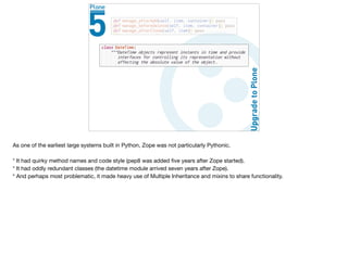 As one of the earliest large systems built in Python, Zope was not particularly Pythonic.

* It had quirky method names and code style (pep8 was added ﬁve years after Zope started).

* It had oddly redundant classes (the datetime module arrived seven years after Zope).

* And perhaps most problematic, it made heavy use of Multiple Inheritance and mixins to share functionality. 

 