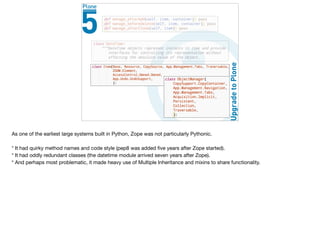 As one of the earliest large systems built in Python, Zope was not particularly Pythonic.

* It had quirky method names and code style (pep8 was added ﬁve years after Zope started).

* It had oddly redundant classes (the datetime module arrived seven years after Zope).

* And perhaps most problematic, it made heavy use of Multiple Inheritance and mixins to share functionality. 

 