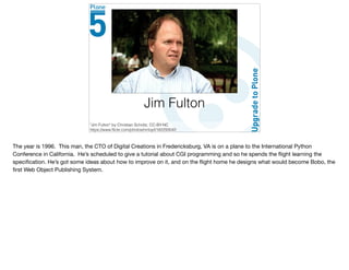 Jim Fulton
"Jim Fulton" by Christian Scholtz, CC-BY-NC
https://www.ﬂickr.com/photos/mrtopf/182293042
The year is 1996. This man, the CTO of Digital Creations in Fredericksburg, VA is on a plane to the International Python
Conference in California. He’s scheduled to give a tutorial about CGI programming and so he spends the ﬂight learning the
speciﬁcation. He’s got some ideas about how to improve on it, and on the ﬂight home he designs what would become Bobo, the
ﬁrst Web Object Publishing System.
 
