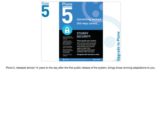 The Plone® CMS is © 2000–2015 the Plone Foundation and friends. Plone® and the Plone logo
are registered trademarks of the Plone Foundation. http://plone.org/foundation plone.com
STURDY
SECURITYPlone's architecture has
workflow and permissions
at its heart.
It facilitates complex
workflow solutions, and
rights management for
larger organisations.
It also helps safeguard
against outside attacks.
Plone 5 automatically
protects your site against
the most common
hacking attempts.
Plone, ready for today's
challenges.
Plone guards your content.
With a proven track record and
a fine-grained security model,
Plone protects your content
against outside risks,
while allowing sophisticated
workflows within your team.
Designed with security in mind.
Something wicked
this way comes...
Plone 5, released almost 14 years to the day after the ﬁrst public release of the system, brings those winning adaptations to you.
 
