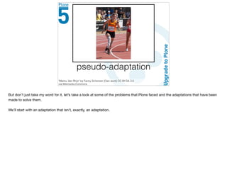 pseudo-adaptation
"Marlou Van Rhijn" by Fanny Schertzer (Own work) CC BY-SA 3.0
via Wikimedia Commons
But don’t just take my word for it, let’s take a look at some of the problems that Plone faced and the adaptations that have been
made to solve them.

We’ll start with an adaptation that isn’t, exactly, an adaptation.
 