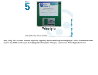 Principia
Image by Paul Everitt, used with permission
Bobo, along with Document Template (a package supporting dynamic tempting) and Bobopos (an Object Database that would
become the ZODB) form the core of what Digital Creations called “Principia” a commercial Python Application Server.
 