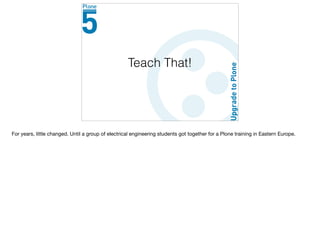 Teach That!
For years, little changed. Until a group of electrical engineering students got together for a Plone training in Eastern Europe.

 