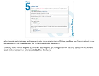 A few, however, switched gears, and began writing the documentation for the API they wish Plone had. They consciously chose
not to write any code, instead focusing ﬁrst on deﬁning what they wanted to do.

Eventually, after a number of sprints to perfect the idea, the plone.api package was born, providing a clear, well documented
facade for the most common actions needed by Plone developers.
 