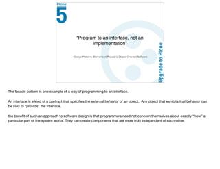 –Design Patterns: Elements of Reusable Object-Oriented Software
“Program to an interface, not an
implementation”
The facade pattern is one example of a way of programming to an interface.

An interface is a kind of a contract that speciﬁes the external behavior of an object. Any object that exhibits that behavior can
be said to “provide” the interface.

the beneﬁt of such an approach to software design is that programmers need not concern themselves about exactly “how” a
particular part of the system works. They can create components that are more truly independent of each-other.
 