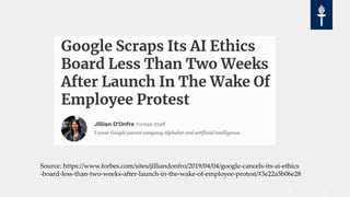 Source: https://www.forbes.com/sites/jilliandonfro/2019/04/04/google-cancels-its-ai-ethics
-board-less-than-two-weeks-after-launch-in-the-wake-of-employee-protest/#3e22a5b06e28
 
