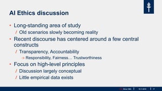 JYU. Since 1863. 17
AI Ethics discussion
• Long-standing area of study
Old scenarios slowly becoming reality
• Recent discourse has centered around a few central
constructs
Transparency, Accountability
Responsibility, Fairness… Trustworthiness
• Focus on high-level principles
Discussion largely conceptual
Little empirical data exists
19.11.2019
 