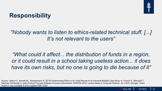 JYU. Since 1863. 24
Responsibility
"Nobody wants to listen to ethics-related technical stuff. [...]
It’s not relevant to the users”
“What could it affect... the distribution of funds in a region,
or it could result in a school taking useless action... it does
have its own risks, but no one is going to die because of it”
19.11.2019
Source: Vakkuri V., Kemell KK., Abrahamsson P. (2019) Implementing Ethics in AI: Initial Results of an Industrial Multiple Case Study. In: Franch X., Männistö T.,
Martínez-Fernández S. (eds) Product-Focused Software Process Improvement. PROFES 2019. Lecture Notes in Computer Science, vol 11915. Springer, Cham,
Author’s copy available at arxiv.org/abs/1906.12307
 