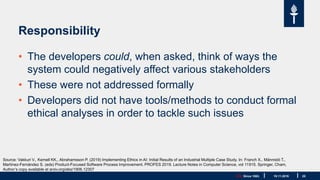 JYU. Since 1863. 25
Responsibility
• The developers could, when asked, think of ways the
system could negatively affect various stakeholders
• These were not addressed formally
• Developers did not have tools/methods to conduct formal
ethical analyses in order to tackle such issues
19.11.2019
Source: Vakkuri V., Kemell KK., Abrahamsson P. (2019) Implementing Ethics in AI: Initial Results of an Industrial Multiple Case Study. In: Franch X., Männistö T.,
Martínez-Fernández S. (eds) Product-Focused Software Process Improvement. PROFES 2019. Lecture Notes in Computer Science, vol 11915. Springer, Cham,
Author’s copy available at arxiv.org/abs/1906.12307
 