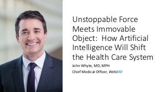 Unstoppable Force
Meets Immovable
Object: How Artificial
Intelligence Will Shift
the Health Care System
John Whyte, MD, MPH
Chief Medical Officer, WebMD
 
