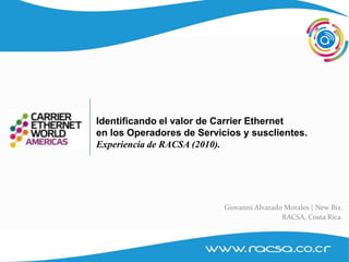RACSA , Estrategia y Nuevos Negocios




                                Identificando el valor de Carrier Ethernet
                                en los Operadores de Servicios y susclientes.
                                Experiencia de RACSA (2010).




                                                           Giovanni Alvarado Morales | New Biz.
                                                                            RACSA, Costa Rica.



1
 