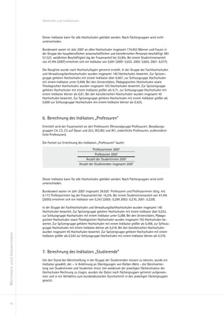 Methodik und Indikatoren



                           Dieser Indikator kann für alle Hochschulen gebildet werden. Nach Fächergruppen wird nicht
                           unterschieden.

                           Bundesweit waren im Jahr 2007 an allen Hochschulen insgesamt 174.953 Männer und Frauen in
                           der Gruppe des hauptberuflichen wissenschaftlichen und künstlerischen Personals beschäftigt. Mit
                           57.323 weiblichen Beschäftigten lag der Frauenanteil bei 32,8%. Bei einem Studentinnenanteil
                           von 47,4% (2007) errechnet sich ein Indikator von 0,691 (2007: 0,632. 2003: 0,603, 2001: 0,577).

                           Die Rangliste wurde nach Hochschultypen getrennt erstellt. In der Gruppe der Fachhochschulen
                           und Verwaltungsfachhochschulen wurden insgesamt 140 Hochschulen bewertet. Zur Spitzen-
                           gruppe gehören Hochschulen mit einem Indikator über 0,667, zur Schlussgruppe Hochschulen
                           mit einem Indikator unter 0,448. Bei den Universitäten, Pädagogischen Hochschulen sowie
                           Theologischen Hochschulen wurden insgesamt 103 Hochschulen bewertet. Zur Spitzengruppe
                           gehören Hochschulen mit einem Indikator größer als 0,71, zur Schlussgruppe Hochschulen mit
                           einem Indikator kleiner als 0,61. Bei den künstlerischen Hochschulen wurden insgesamt 45
                           Hochschulen bewertet. Zur Spitzengruppe gehören Hochschulen mit einem Indikator größer als
                           0,600 zur Schlussgruppe Hochschulen mit einem Indikator kleiner als 0,425.



                           6.	 Berechnung des Indikators „Professuren“
                           Ermittelt wird der Frauenanteil an den Professuren (Personalgruppe Professuren: Besoldungs-
                           gruppen C4, C3, C2 auf Dauer und Zeit, W3,W2 und W1, ordentliche Professuren, außerordent-
                           liche Professuren).

                           Die Formel zur Errechnung des Indikators „Professuren“ lautet:

                                                                Professorinnen 2007
                                                                 Professuren 2007
                                                          Anzahl der Studentinnen 2007
                                                      Anzahl der Studierenden insgesamt 2007



                           Dieser Indikator kann für alle Hochschulen gebildet werden. Nach Fächergruppen wird nicht
                           unterschieden.

                           Bundesweit waren im Jahr 2007 insgesamt 38.020 Professoren und Professorinnen tätig; mit
                           6.173 Professorinnen lag der Frauenanteil bei 16,2%. Bei einem Studentinnenanteil von 47,4%
                           (2005) errechnet sich ein Indikator von 0,343 (2005: 0,299 2003: 0,270, 2001: 0,229).

                           In der Gruppe der Fachhochschulen und Verwaltungsfachhochschulen wurden insgesamt 140
                           Hochschulen bewertet. Zur Spitzengruppe gehören Hochschulen mit einem Indikator über 0,533,
                           zur Schlussgruppe Hochschulen mit einem Indikator unter 0,288. Bei den Universitäten, Pädago-
                           gischen Hochschulen sowie Theologischen Hochschulen wurden insgesamt 103 Hochschulen be-
                           wertet. Zur Spitzengruppe gehören Hochschulen mit einem Indikator größer als 0,398, zur Schluss-
                           gruppe Hochschulen mit einem Indikator kleiner als 0,218. Bei den künstlerischen Hochschulen
                           wurden insgesamt 45 Hochschulen bewertet. Zur Spitzengruppe gehören Hochschulen mit einem
Methodik und Indikatoren




                           Indikator größer als 0,543 zur Schlussgruppe Hochschulen mit einem Indikator kleiner als 0,376.



                           7.	 Berechnung des Indikators „Studierende“
                           Um den Stand der Gleichstellung in der Gruppe der Studierenden messen zu können, wurde ein
                           Indikator gewählt, der – in Anlehnung an Überlegungen von Körber-Weik – die Gleichvertei-
                           lung von Studentinnen und Studenten misst. Um wiederum der jeweiligen Fächerstruktur der
                           Hochschulen Rechnung zu tragen, wurden die Daten nach Fächergruppen getrennt aufgenom-
                           men und in ein Verhältnis zum bundesdeutschen Durchschnitt in den jeweiligen Fächergruppen
                           gesetzt.




  16
 
