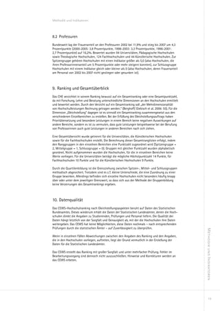 Methodik und Indikatoren



8.2	 Professuren
Bundesweit lag der Frauenanteil an den Professuren 2002 bei 11,9% und stieg bis 2007 um 4,3
Prozentpunkte (2000-2005: 3,8 Prozentpunkte, 1998-2003: 3,3 Prozentpunkte, 1996-2001:
2,7 Prozentpunkte) auf 16,2%. Bewertet wurden 94 Universitäten, Pädagogische Hochschulen
sowie Theologische Hochschulen, 124 Fachhochschulen und 44 Künstlerische Hochschulen. Zur
Spitzengruppe gehören Hochschulen mit einen Indikator größer als 5,0 (also Hochschulen, die
ihren Professorinnenanteil um 5 Prozentpunkte oder mehr steigern konnten), zur Schlussgruppe
Hochschulen mit einem Indikator gleich oder kleiner als 0 (also Hochschulen, deren Frauenanteil
am Personal von 2002 bis 2007 nicht gestiegen oder gesunken ist).



9.	 Ranking und Gesamtüberblick
Das CHE verzichtet in seinem Ranking bewusst auf ein Gesamtranking oder eine Gesamtpunktzahl,
da mit Forschung, Lehre und Beratung unterschiedliche Dimensionen an den Hochschulen ermittelt
und bewertet werden. Durch den Verzicht auf ein Gesamtranking soll „der Mehrdimensionalität
von Hochschulleistungen Rechnung getragen werden.“ (Berghoff/ Giebisch et al. 2006: 55). Für die
Dimension „Gleichstellung“ dagegen ist es sinnvoll ein Gesamtranking zusammengesetzt aus den
verschiedenen Einzelbereichen zu erstellen. Bei der Erfüllung des Gleichstellungsauftrags haben
Prioritätensetzung und besondere Leistungen in einem Bereich keine negativen Auswirkungen auf
andere Bereiche, sondern es ist zu vermuten, dass gute Leistungen beispielsweise bei der Berufung
von Professorinnen auch gute Leistungen in anderen Bereichen nach sich ziehen.

Eine Gesamtübersicht wurde getrennt für die Universitäten, die Künstlerischen Hochschulen
sowie für die Fachhochschulen erstellt. Die Berechnung dieser Gesamtranglisten erfolgt, indem
den Ranggruppen in den einzelnen Bereichen eine Punktzahl zugeordnet wird (Spitzengruppe =
2, Mittelgruppe = 1, Schlussgruppe = 0). Gruppen mit gleicher Punktzahl wurden alphabetisch
geordnet. Nicht aufgenommen wurden die Hochschulen, für die in einzelnen Bereichen keine
Werte vorliegen. Für die Universitäten beträgt die mögliche Höchstpunktzahl 14 Punkte, für
Fachhochschulen 10 Punkte und für die Künstlerischen Hochschulen 9 Punkte.

Durch die Quartilenbildung ist die Grenzziehung zwischen Spitzen-, Mittel- und Schlussgruppen
methodisch abgesichert. Trotzdem sind es z.T. kleine Unterschiede, die eine Zuordnung zu einer
Gruppe bewirken. Allerdings befinden sich einzelne Hochschulen nicht besonders häufig knapp
über oder unter dem jeweiligen Grenzwert, so dass sich aus der Methode der Gruppenbildung
keine Verzerrungen des Gesamtrankings ergeben.



10.		Datenqualität
Das CEWS-Hochschulranking nach Gleichstellungsaspekten beruht auf Daten des Statistischen
Bundesamtes. Dieses wiederum erhält die Daten der Statistischen Landesämter, denen die Hoch-
schulen direkt die Angaben zu Studierenden, Prüfungen und Personal liefern. Die Qualität der
Daten hängt letztlich von der Sorgfalt und Genauigkeit ab, mit der die Hochschulen ihre Daten
weitergeben. Das CEWS hat keine Möglichkeiten, diese Daten nochmals – nach entsprechenden
Prüfungen durch die statistischen Ämter – auf Zuverlässigkeit zu überprüfen.
                                                                                                    Methodik und Indikatoren




Wenn in einzelnen Fällen Abweichungen zwischen den Angaben des Ranking und den Angaben,
die in den Hochschulen vorliegen, auftreten, liegt der Grund vermutlich in der Erstellung der
Daten für die Statistischen Landesämter.

Das CEWS erstellt das Ranking mit großer Sorgfalt und unter mehrfacher Prüfung. Fehler im
Bearbeitungsvorgang sind dennoch nicht auszuschließen. Hinweise und Korrekturen werden an
das CEWS erbeten.




                                                                                                         19
 