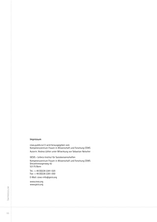 Impressum

            cews.publik.no13 wird herausgegeben vom
            Kompetenzzentrum Frauen in Wissenschaft und Forschung CEWS
            Autorin: Andrea Löther unter Mitwirkung von Sebastian Netscher

            GESIS - Leibniz-Institut für Sozialwissenschaften
            Kompetenzzentrum Frauen in Wissenschaft und Forschung CEWS
            Dreizehnmorgenweg 42
            53175 Bonn
            Tel.:	+ 49 (0)228 2281-520
            Fax:	+ 49 (0)228 2281-550
            E-Mail: cews-info@gesis.org
            www.cews.org
            www.gesis.org
Impressum




94
 