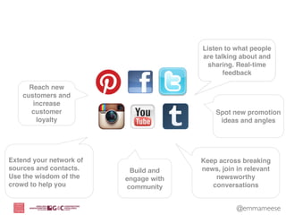 Listen to what people
                                       are talking about and
                                         sharing. Real-time
                                              feedback

      Reach new
    customers and
       increase
       customer                            Spot new promotion
        loyalty                             ideas and angles




Extend your network of                 Keep across breaking
sources and contacts.     Build and    news, join in relevant
Use the wisdom of the    engage with       newsworthy
crowd to help you        community        conversations


                                                  @emmameese
 