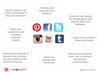 Promote and
 Use the power of an     maximize your
 online community to       product
  help your business                     Listen to what people
                                         are talking about and
                                           sharing. Real-time
                                                feedback

      Reach new
    customers and
       increase
       customer                              Spot new promotion
        loyalty                               ideas and angles




Extend your network of                   Keep across breaking
sources and contacts.       Build and    news, join in relevant
Use the wisdom of the      engage with       newsworthy
crowd to help you          community        conversations


                                                    @emmameese
 