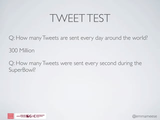 TWEET TEST
Q: How many Tweets are sent every day around the world?

300 Million

Q: How many Tweets were sent every second during the
SuperBowl?




                                                @emmameese
 