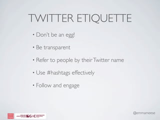 TWITTER ETIQUETTE
• Don’t   be an egg!

• Be   transparent

• Refer   to people by their Twitter name

• Use   #hashtags effectively

• Follow   and engage



                                            @emmameese
 
