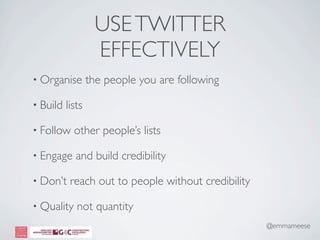 USE TWITTER
                   EFFECTIVELY
• Organise        the people you are following

• Build   lists

• Follow    other people’s lists

• Engage     and build credibility

• Don’t    reach out to people without credibility

• Quality    not quantity
                                                     @emmameese
 