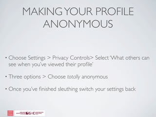 MAKING YOUR PROFILE
             ANONYMOUS

• ChooseSettings > Privacy Controls> Select ‘What others can
 see when you’ve viewed their proﬁle’

• Three   options > Choose totally anonymous

• Once    you’ve ﬁnished sleuthing switch your settings back
 