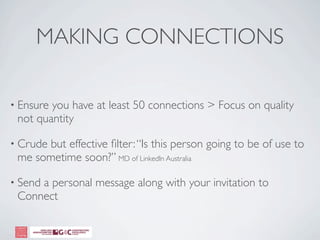 MAKING CONNECTIONS

• Ensureyou have at least 50 connections > Focus on quality
 not quantity

• Crude
      but effective ﬁlter: “Is this person going to be of use to
 me sometime soon?” MD of LinkedIn Australia

• Send
     a personal message along with your invitation to
 Connect
 