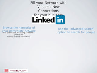 Fill your Network with
                                      Valuable New
                                      Connections
                                   for your business


Browse the networks of                          Use the “advanced search”
your immediate network
 You can do this by visiting someone’s          option to search for people
             proﬁle and
     looking at their connections
 